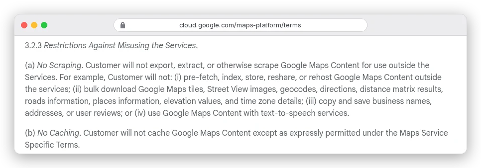 Google Maps Platform Terms of Service section 3.2.3(a) No Scraping: customer will not export, extract, or otherwise scrape Google Maps Content for use outside the Services, or copy and save business names, addresses, or user reviews