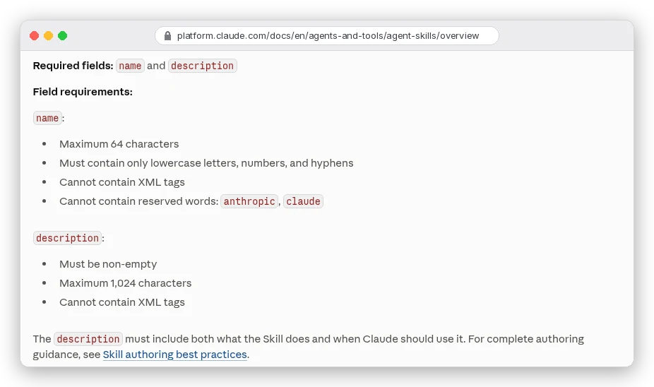 Claude Platform docs, Agent Skills skill structure: required fields name and description. name: maximum 64 characters, only lowercase letters, numbers and hyphens, no XML tags, cannot contain reserved words anthropic or claude. description: must be non-empty, maximum 1,024 characters, no XML tags
