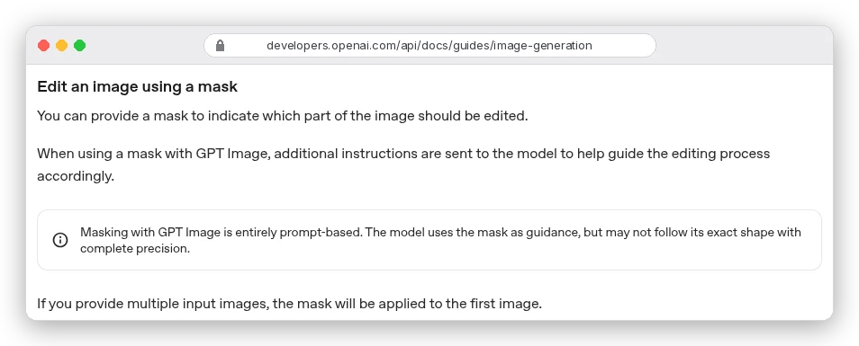 OpenAI image generation docs, Edit an image using a mask: Masking with GPT Image is entirely prompt-based. The model uses the mask as guidance, but may not follow its exact shape with complete precision. If you provide multiple input images, the mask is applied to the first image.